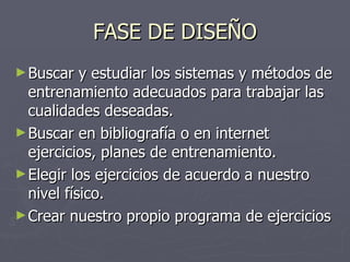 FASE DE DISEÑO Buscar y estudiar los sistemas y métodos de entrenamiento adecuados para trabajar las cualidades deseadas. Buscar en bibliografía o en internet ejercicios, planes de entrenamiento. Elegir los ejercicios de acuerdo a nuestro nivel físico. Crear nuestro propio programa de ejercicios 