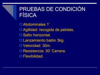 PRUEBAS DE CONDICIÓN FÍSICA Abdominales 1’ Agilidad: recogida de pelotas. Salto horizontal. Lanzamiento balón 3kg. Velocidad: 30m. Resistencia: 30’ Carrera. Flexibilidad. 