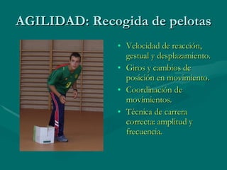 AGILIDAD: Recogida de pelotas Velocidad de reacción, gestual y desplazamiento. Giros y cambios de posición en movimiento. Coordinación de movimientos. Técnica de carrera correcta: amplitud y frecuencia. 