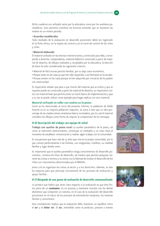 Descripción modelo urbano y rural de Programa de Atención y Estimulación Temprana Araucanía   46



Dicho cuaderno era utilizado tanto por la educadora como por los auxiliares pa-
ramédicos. Esto permitió coordinar los horarios evitando que se reunieran las
madres en un mismo período.
• Acuerdos establecidos
Todo resultado de la evaluación en desarrollo psicomotor debió ser registrado
en la ficha clínica, en la tarjeta de control y en el carné de control de los niños
y niñas.
• Material elaborado
El material utilizado en las diversas intervenciones y construido para ellas, corres-
ponde a dominós, rompecabezas, material didáctico construido a partir de mate-
rial de desecho, de dibujos realizados y recopilados por la educadora, la elección
de éstos ha sido considerando los siguientes criterios:
• Material de fácil acceso para las familias, por su bajo costo económico.
• Porque existe en las casas ya que han sido requeridos a sus hermanos en la escuela.
• Porque existen en las casas porque se han adquirido por iniciativa de los padres
con anterioridad.
Es importante señalar que pese a que mucho del material que se utilizo y que se
requiere puede ser construido a partir de material de desecho, es importante con-
tar con material base que permita tener un stock básico de implementación y que
a su vez se puede utilizar como ejemplo para luego replicar con otro material.
Material utilizado en taller con madres en la posta:
Como se ha mencionado al inicio del presente informe, la población de Roble
Huacho es en su mayoría población mapuche, se suma a esto que un alto por-
centaje de las madres tienen enseñanza básica incompleta, por lo cual el material
considera los dibujos como forma de mejorar la comprensión de los mensajes.

H.6) Descripción del trabajo con equipo de salud
Trabajo con auxiliar de posta rural: La auxiliar paramédico de la posta, tal
como se mencionó anteriormente, constituye un mediador y un nexo clave al
momento de establecer comunicación y realizar algún trabajo con la comunidad.
Es una persona que hace más de 15 años que vive en la propia comunidad, por lo
que conoce perfectamente a las familias, sus integrantes, nombres, su realidad
familiar y lugar donde viven.
Es importante que el auxiliar paramédico tenga conocimientos de desarrollo psi-
comotor, conozca los hitos de desarrollo, de manera que permita pesquisar du-
rante las visitas a terreno y se sienta con la libertad de evaluar el desarrollo de los
niños con instrumentos determinados por el MINSAL.
Junto a él se organizan las visitas al sector y a los domicilios. Además, se dan
los espacios para que participe activamente de los procesos de evaluación y
apoyo familiar.
H.7) Búsqueda de una pauta de evaluación de desarrollo contextualizada
Lo primero que habría que tener claro respecto a la evaluación es que ésta for-
ma parte de un contexto. Es un proceso y mantiene vínculos con los demás
elementos que componen un sistema, en el caso de la evaluación del desarrollo
psicomotor en el marco de los procesos de estimulación temprana, los sistemas
familiar y comunitario.
Esta consideración implica que la evaluación debe mantener un equilibrio entre
el ser y el deber ser. El ser, entendido como el producto, proceso o evento
 