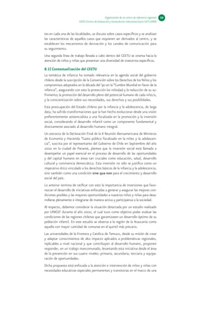 Organización de un centro de referencia regional:   54
                         CEETU (Centro de Evaluación y Estimulación Interuniversitario UCT–UFRO)


tes en cada una de las localidades, se discute sobre casos específicos y se analizan
las características de aquellos casos que requieren ser derivados al centro, y se
establecen los mecanismos de derivación y los canales de comunicación para
su seguimiento.
Una segunda línea de trabajo llevada a cabo dentro del CEETU se orienta hacia la
atención de niños y niñas que presentan una diversidad de trastornos específicos.

B.1) Contextualización del CEETU
La temática de infancia ha tomado relevancia en la agenda social del gobierno
chileno desde la suscripción de la Convención sobre los Derechos de los Niños y los
compromisos adoptados en la década del ‘90 en la “Cumbre Mundial en favor de la
infancia”, asegurando con esto la protección los niños(as) y la reducción de su su-
frimiento; la promoción del desarrollo pleno del potencial humano de cada niño/a,
y la conscientización sobre sus necesidades, sus derechos y sus posibilidades.
Esta preocupación del Estado chileno por la infancia y la adolescencia, de larga
data, ha sufrido transformaciones que la han hecho evolucionar desde una visión
preferentemente asistencialista a una focalizada en la promoción y la inversión
social, considerando el desarrollo infantil como un componente fundamental y
directamente asociado al desarrollo humano integral.
Un extracto de la Declaración Final de la II Reunión Iberoamericana de Ministros
de Economía y Hacienda “Gasto público focalizado en la niñez y la adolescen-
cia”, suscrita por el representante del Gobierno de Chile en Septiembre del año
2000 en la ciudad de Panamá, plantea que la inversión social está llamada a
desempeñar un papel esencial en el proceso de desarrollo de las oportunidades
y del capital humano en áreas tan cruciales como educación, salud, desarrollo
cultural y convivencia democrática. Esta inversión no sólo se justifica como un
imperativo ético vinculado a los derechos básicos de la infancia y la adolescencia,
sino también como una condición sine qua non para el crecimiento y desarrollo
social del país.
Lo anterior termina de ratificar con esto la importancia de inversiones que favo-
rezcan el desarrollo de iniciativas enfocadas a generar y asegurar las mejores con-
diciones posibles y las mayores oportunidades a nuestros niños y niñas para desa-
rrollarse plenamente e integrarse de manera activa y participativa a la sociedad.
Al respecto, debemos considerar la situación detectada por un estudio realizado
por UNICEF durante el año 2000, el cual tuvo como objetivo poder evaluar las
condiciones de las regiones chilenas que garantizasen un desarrollo óptimo de su
población infantil. En este estudio se observa a la región de la Araucanía como
aquella con mayor cantidad de comunas en el quintil más precario.
Las universidades de la Frontera y Católica de Temuco, desde su misión de crear
y adaptar conocimientos de alto impacto aplicados a problemáticas regionales,
replicables a nivel nacional y que contribuyen al desarrollo humano, proponen
responder, en un trabajo mancomunado, levantando esta iniciativa desde el área
de la prevención en sus cuatro niveles: primaria, secundaria, terciaria y equipa-
ración de oportunidades.
Dicha propuesta está enfocada a la atención e intervención de niños y niñas con
necesidades educativas especiales permanentes y transitorias en el marco de una
 