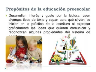 Propósitos de la educación preescolar
 Desarrollen interés y gusto por la lectura, usen
diversos tipos de texto y sepan para qué sirven; se
inicien en la práctica de la escritura al expresar
gráficamente las ideas que quieren comunicar y
reconozcan algunas propiedades del sistema de
escritura.
 