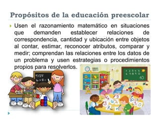 Propósitos de la educación preescolar
 Usen el razonamiento matemático en situaciones
que demanden establecer relaciones de
correspondencia, cantidad y ubicación entre objetos
al contar, estimar, reconocer atributos, comparar y
medir; comprendan las relaciones entre los datos de
un problema y usen estrategias o procedimientos
propios para resolverlos.
 