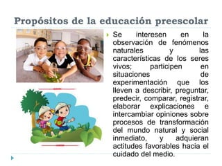Propósitos de la educación preescolar
 Se interesen en la
observación de fenómenos
naturales y las
características de los seres
vivos; participen en
situaciones de
experimentación que los
lleven a describir, preguntar,
predecir, comparar, registrar,
elaborar explicaciones e
intercambiar opiniones sobre
procesos de transformación
del mundo natural y social
inmediato, y adquieran
actitudes favorables hacia el
cuidado del medio.
 