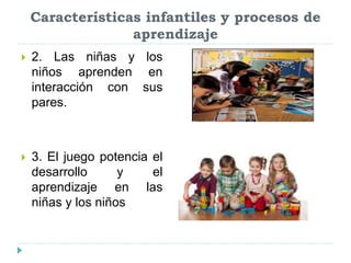 Características infantiles y procesos de
aprendizaje
 2. Las niñas y los
niños aprenden en
interacción con sus
pares.
 3. El juego potencia el
desarrollo y el
aprendizaje en las
niñas y los niños
 