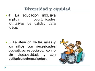 Diversidad y equidad
 4. La educación inclusiva
implica oportunidades
formativas de calidad para
todos.
 5. La atención de las niñas y
los niños con necesidades
educativas especiales, con o
sin discapacidad, y con
aptitudes sobresalientes.
 