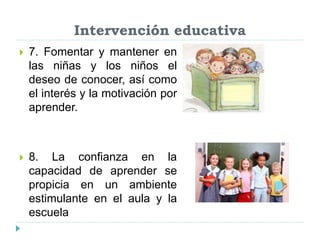 Intervención educativa
 7. Fomentar y mantener en
las niñas y los niños el
deseo de conocer, así como
el interés y la motivación por
aprender.
 8. La confianza en la
capacidad de aprender se
propicia en un ambiente
estimulante en el aula y la
escuela
 