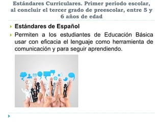 Estándares Curriculares. Primer periodo escolar,
al concluir el tercer grado de preescolar, entre 5 y
6 años de edad
 Estándares de Español
 Permiten a los estudiantes de Educación Básica
usar con eficacia el lenguaje como herramienta de
comunicación y para seguir aprendiendo.
 