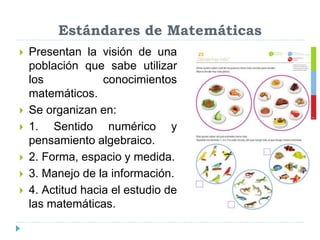 Estándares de Matemáticas
 Presentan la visión de una
población que sabe utilizar
los conocimientos
matemáticos.
 Se organizan en:
 1. Sentido numérico y
pensamiento algebraico.
 2. Forma, espacio y medida.
 3. Manejo de la información.
 4. Actitud hacia el estudio de
las matemáticas.
 