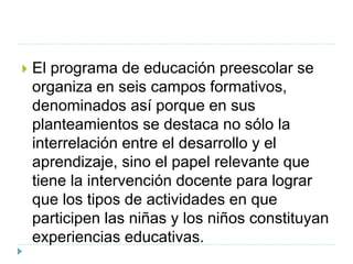  El programa de educación preescolar se
organiza en seis campos formativos,
denominados así porque en sus
planteamientos se destaca no sólo la
interrelación entre el desarrollo y el
aprendizaje, sino el papel relevante que
tiene la intervención docente para lograr
que los tipos de actividades en que
participen las niñas y los niños constituyan
experiencias educativas.
 