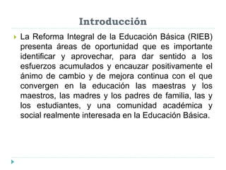 Introducción
 La Reforma Integral de la Educación Básica (RIEB)
presenta áreas de oportunidad que es importante
identificar y aprovechar, para dar sentido a los
esfuerzos acumulados y encauzar positivamente el
ánimo de cambio y de mejora continua con el que
convergen en la educación las maestras y los
maestros, las madres y los padres de familia, las y
los estudiantes, y una comunidad académica y
social realmente interesada en la Educación Básica.
 