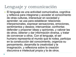 Lenguaje y comunicación
 El lenguaje es una actividad comunicativa, cognitiva
y reflexiva para integrarse y acceder al conocimiento
de otras culturas, interactuar en sociedad y
aprender; se usa para establecer relaciones
interpersonales, expresar sensaciones, emociones,
sentimientos y deseos; intercambiar, confrontar,
defender y proponer ideas y opiniones, y valorar las
de otros; obtener y dar información diversa, y tratar
de convencer a otros. Con el lenguaje, el ser
humano representa el mundo que le rodea, participa
en la construcción del conocimiento, organiza su
pensamiento, desarrolla la creatividad y la
imaginación, y reflexiona sobre la creación
discursiva e intelectual propia y la de otros.
 