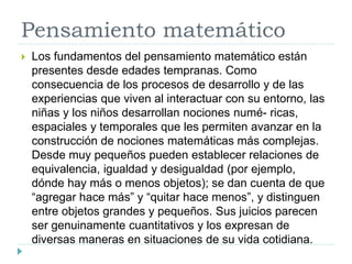 Pensamiento matemático
 Los fundamentos del pensamiento matemático están
presentes desde edades tempranas. Como
consecuencia de los procesos de desarrollo y de las
experiencias que viven al interactuar con su entorno, las
niñas y los niños desarrollan nociones numé- ricas,
espaciales y temporales que les permiten avanzar en la
construcción de nociones matemáticas más complejas.
Desde muy pequeños pueden establecer relaciones de
equivalencia, igualdad y desigualdad (por ejemplo,
dónde hay más o menos objetos); se dan cuenta de que
“agregar hace más” y “quitar hace menos”, y distinguen
entre objetos grandes y pequeños. Sus juicios parecen
ser genuinamente cuantitativos y los expresan de
diversas maneras en situaciones de su vida cotidiana.
 