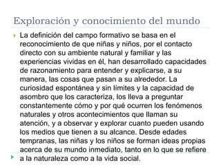 Exploración y conocimiento del mundo
 La definición del campo formativo se basa en el
reconocimiento de que niñas y niños, por el contacto
directo con su ambiente natural y familiar y las
experiencias vividas en él, han desarrollado capacidades
de razonamiento para entender y explicarse, a su
manera, las cosas que pasan a su alrededor. La
curiosidad espontánea y sin límites y la capacidad de
asombro que los caracteriza, los lleva a preguntar
constantemente cómo y por qué ocurren los fenómenos
naturales y otros acontecimientos que llaman su
atención, y a observar y explorar cuanto pueden usando
los medios que tienen a su alcance. Desde edades
tempranas, las niñas y los niños se forman ideas propias
acerca de su mundo inmediato, tanto en lo que se refiere
a la naturaleza como a la vida social.
 