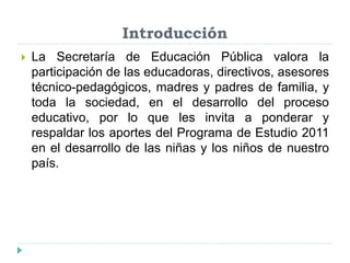 Introducción
 La Secretaría de Educación Pública valora la
participación de las educadoras, directivos, asesores
técnico-pedagógicos, madres y padres de familia, y
toda la sociedad, en el desarrollo del proceso
educativo, por lo que les invita a ponderar y
respaldar los aportes del Programa de Estudio 2011
en el desarrollo de las niñas y los niños de nuestro
país.
 