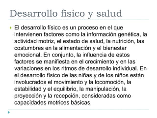 Desarrollo físico y salud
 El desarrollo físico es un proceso en el que
intervienen factores como la información genética, la
actividad motriz, el estado de salud, la nutrición, las
costumbres en la alimentación y el bienestar
emocional. En conjunto, la influencia de estos
factores se manifiesta en el crecimiento y en las
variaciones en los ritmos de desarrollo individual. En
el desarrollo físico de las niñas y de los niños están
involucrados el movimiento y la locomoción, la
estabilidad y el equilibrio, la manipulación, la
proyección y la recepción, consideradas como
capacidades motrices básicas.
 