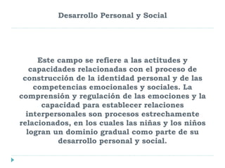 Desarrollo Personal y Social
Este campo se refiere a las actitudes y
capacidades relacionadas con el proceso de
construcción de la identidad personal y de las
competencias emocionales y sociales. La
comprensión y regulación de las emociones y la
capacidad para establecer relaciones
interpersonales son procesos estrechamente
relacionados, en los cuales las niñas y los niños
logran un dominio gradual como parte de su
desarrollo personal y social.
 