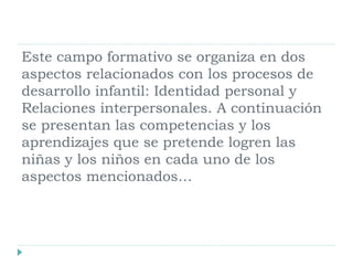 Este campo formativo se organiza en dos
aspectos relacionados con los procesos de
desarrollo infantil: Identidad personal y
Relaciones interpersonales. A continuación
se presentan las competencias y los
aprendizajes que se pretende logren las
niñas y los niños en cada uno de los
aspectos mencionados…
 