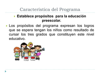 Característica del Programa
 Establece propósitos para la educación
preescolar.
 Los propósitos del programa expresan los logros
que se espera tengan los niños como resultado de
cursar los tres grados que constituyen este nivel
educativo.
 