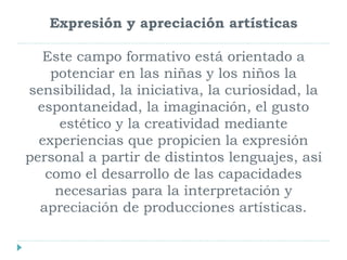 Expresión y apreciación artísticas
Este campo formativo está orientado a
potenciar en las niñas y los niños la
sensibilidad, la iniciativa, la curiosidad, la
espontaneidad, la imaginación, el gusto
estético y la creatividad mediante
experiencias que propicien la expresión
personal a partir de distintos lenguajes, así
como el desarrollo de las capacidades
necesarias para la interpretación y
apreciación de producciones artísticas.
 
