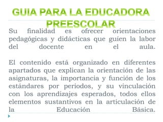 Su finalidad es ofrecer orientaciones
pedagógicas y didácticas que guíen la labor
del docente en el aula.
El contenido está organizado en diferentes
apartados que explican la orientación de las
asignaturas, la importancia y función de los
estándares por periodos, y su vinculación
con los aprendizajes esperados, todos ellos
elementos sustantivos en la articulación de
la Educación Básica.
 