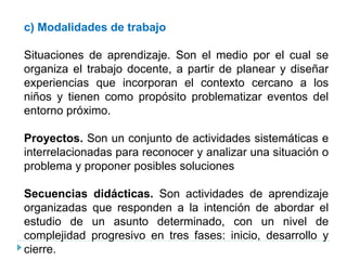 c) Modalidades de trabajo
Situaciones de aprendizaje. Son el medio por el cual se
organiza el trabajo docente, a partir de planear y diseñar
experiencias que incorporan el contexto cercano a los
niños y tienen como propósito problematizar eventos del
entorno próximo.
Proyectos. Son un conjunto de actividades sistemáticas e
interrelacionadas para reconocer y analizar una situación o
problema y proponer posibles soluciones
Secuencias didácticas. Son actividades de aprendizaje
organizadas que responden a la intención de abordar el
estudio de un asunto determinado, con un nivel de
complejidad progresivo en tres fases: inicio, desarrollo y
cierre.
 