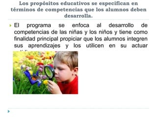 Los propósitos educativos se especifican en
términos de competencias que los alumnos deben
desarrolla.
 El programa se enfoca al desarrollo de
competencias de las niñas y los niños y tiene como
finalidad principal propiciar que los alumnos integren
sus aprendizajes y los utilicen en su actuar
cotidiano.
 