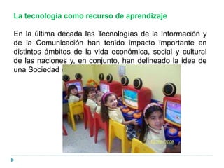 La tecnología como recurso de aprendizaje
En la última década las Tecnologías de la Información y
de la Comunicación han tenido impacto importante en
distintos ámbitos de la vida económica, social y cultural
de las naciones y, en conjunto, han delineado la idea de
una Sociedad de la Información.
 
