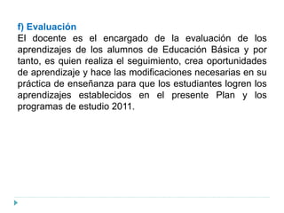 f) Evaluación
El docente es el encargado de la evaluación de los
aprendizajes de los alumnos de Educación Básica y por
tanto, es quien realiza el seguimiento, crea oportunidades
de aprendizaje y hace las modificaciones necesarias en su
práctica de enseñanza para que los estudiantes logren los
aprendizajes establecidos en el presente Plan y los
programas de estudio 2011.
 