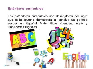 Estándares curriculares
Los estándares curriculares son descriptores del logro
que cada alumno demostrará al concluir un periodo
escolar en Español, Matemáticas, Ciencias, Inglés y
Habilidades Digitales.
 