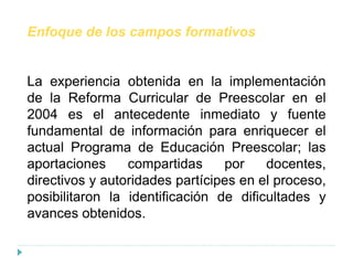 Enfoque de los campos formativos
La experiencia obtenida en la implementación
de la Reforma Curricular de Preescolar en el
2004 es el antecedente inmediato y fuente
fundamental de información para enriquecer el
actual Programa de Educación Preescolar; las
aportaciones compartidas por docentes,
directivos y autoridades partícipes en el proceso,
posibilitaron la identificación de dificultades y
avances obtenidos.
 