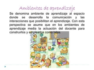 Ambientes de aprendizaje
Se denomina ambiente de aprendizaje al espacio
donde se desarrolla la comunicación y las
interacciones que posibilitan el aprendizaje. Con esta
perspectiva se asume que en los ambientes de
aprendizaje media la actuación del docente para
construirlos y emplearlos como tales.
 