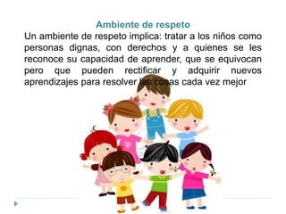 Ambiente de respeto
Un ambiente de respeto implica: tratar a los niños como
personas dignas, con derechos y a quienes se les
reconoce su capacidad de aprender, que se equivocan
pero que pueden rectificar y adquirir nuevos
aprendizajes para resolver las cosas cada vez mejor
 