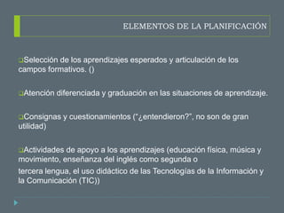 ELEMENTOS DE LA PLANIFICACIÓN
Selección de los aprendizajes esperados y articulación de los
campos formativos. ()
Atención diferenciada y graduación en las situaciones de aprendizaje.
Consignas y cuestionamientos (“¿entendieron?”, no son de gran
utilidad)
Actividades de apoyo a los aprendizajes (educación física, música y
movimiento, enseñanza del inglés como segunda o
tercera lengua, el uso didáctico de las Tecnologías de la Información y
la Comunicación (TIC))
 