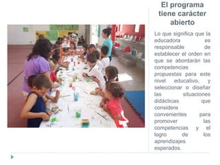 El programa
tiene carácter
abierto
Lo que significa que la
educadora es
responsable de
establecer el orden en
que se abordarán las
competencias
propuestas para este
nivel educativo, y
seleccionar o diseñar
las situaciones
didácticas que
considere
convenientes para
promover las
competencias y el
logro de los
aprendizajes
esperados.
 