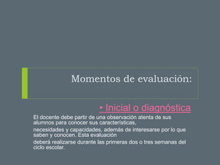 Momentos de evaluación:
• Inicial o diagnóstica.
El docente debe partir de una observación atenta de sus
alumnos para conocer sus características,
necesidades y capacidades, además de interesarse por lo que
saben y conocen. Esta evaluación
deberá realizarse durante las primeras dos o tres semanas del
ciclo escolar.
.
 