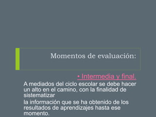 Momentos de evaluación:
• Intermedia y final.
A mediados del ciclo escolar se debe hacer
un alto en el camino, con la finalidad de
sistematizar
la información que se ha obtenido de los
resultados de aprendizajes hasta ese
momento.
 
