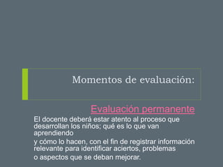 Momentos de evaluación:
Evaluación permanente
El docente deberá estar atento al proceso que
desarrollan los niños; qué es lo que van
aprendiendo
y cómo lo hacen, con el fin de registrar información
relevante para identificar aciertos, problemas
o aspectos que se deban mejorar.
 