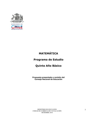 MATEMÁTICA

 Programa de Estudio

   Quinto Año Básico



Propuesta presentada a revisión del
  Consejo Nacional de Educación




     MINISTERIO DE EDUCACION          1
UNIDAD DE CURRICULUM Y EVALUACIÓN
           DICIEMBRE 2010
 