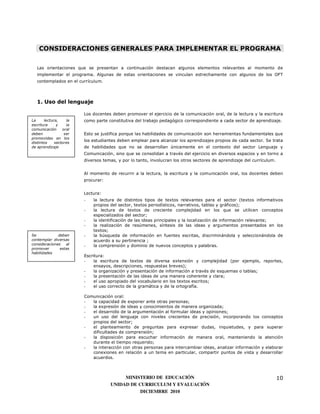 CONSIDERACIONES GENERALES PARA IMPLEMENTAR EL PROGRAMA

   Las orientaciones que se presentan a continuación destacan algunos elementos relevantes al momento de
   implementar el programa. Algunas de estas orientaciones se vinculan estrechamente con algunos de los OFT
   contemplados en el currículum.




   1. Uso del lenguaje

                        Los docentes deben promover el ejercicio de la comunicación oral, de la lectura y la escritura
La     lectura,    la   como parte constitutiva del trabajo pedagógico correspondiente a cada sector de aprendizaje.
escritura     y    la
comunicación     oral
deben             ser   Esto se justifica porque las habilidades de comunicación son herramientas fundamentales que
promovidas en los
distintos    sectores
                        los estudiantes deben emplear para alcanzar los aprendizajes propios de cada sector. Se trata
de aprendizaje          de habilidades que no se desarrollan únicamente en el contexto del sector Lenguaje y
                        Comunicación, sino que se consolidan a través del ejercicio en diversos espacios y en torno a
                        diversos temas, y por lo tanto, involucran los otros sectores de aprendizaje del currículum.


                        Al momento de recurrir a la lectura, la escritura y la comunicación oral, los docentes deben
                        procurar:


                        Lectura:
                        -   la lectura de distintos tipos de textos relevantes para el sector (textos informativos
                            propios del sector, textos periodísticos, narrativos, tablas y gráficos);
                        -   la lectura de textos de creciente complejidad en los que se utilicen conceptos
                            especializados del sector;
                        -   la identificación de las ideas principales y la localización de información relevante;
                        -   la realización de resúmenes, síntesis de las ideas y argumentos presentados en los
                            textos;
Se            deben     -   la búsqueda de información en fuentes escritas, discriminándola y seleccionándola de
contemplar diversas         acuerdo a su pertinencia ;
consideraciones   al    -   la comprensión y dominio de nuevos conceptos y palabras.
promover       estas
habilidades
                        Escritura:
                        -    la escritura de textos de diversa extensión y complejidad (por ejemplo, reportes,
                             ensayos, descripciones, respuestas breves);
                        -    la organización y presentación de información a través de esquemas o tablas;
                        -    la presentación de las ideas de una manera coherente y clara;
                        -    el uso apropiado del vocabulario en los textos escritos;
                        -    el uso correcto de la gramática y de la ortografía.

                        Comunicación oral:
                        -  la capacidad de exponer ante otras personas;
                        -  la expresión de ideas y conocimientos de manera organizada;
                        -  el desarrollo de la argumentación al formular ideas y opiniones;
                        -  un uso del lenguaje con niveles crecientes de precisión, incorporando los conceptos
                           propios del sector;
                        -  el planteamiento de preguntas para expresar dudas, inquietudes, y para superar
                           dificultades de comprensión;
                        -  la disposición para escuchar información de manera oral, manteniendo la atención
                           durante el tiempo requerido;
                        -  la interacción con otras personas para intercambiar ideas, analizar información y elaborar
                           conexiones en relación a un tema en particular, compartir puntos de vista y desarrollar
                           acuerdos.



                                         MINISTERIO DE EDUCACIÓN                                                       10
                                    UNIDAD DE CURRICULUM Y EVALUACIÓN
                                               DICIEMBRE 2010
 