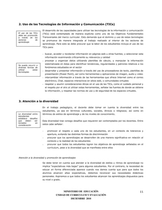2. Uso de las Tecnologías de Información y Comunicación (TICs)

                       El desarrollo de las capacidades para utilizar las tecnologías de la información y comunicación
El uso de las TICs     (TICs) está contemplado de manera explícita como uno de los Objetivos Fundamentales
debe ser promovido
a través de los        Transversales del marco curricular. Esto demanda que el dominio y uso de estas tecnologías
sectores        de     se promueva de manera integrada al trabajo realizado al interior de los sectores de
aprendizaje
                       aprendizaje. Para esto se debe procurar que la labor de los estudiantes incluya el uso de las
                       TICs para:


                       - buscar, acceder y recolectar información en páginas web u otras fuentes; y seleccionar esta
                           información examinando críticamente su relevancia y calidad
                       - procesar y organizar datos utilizando plantillas de cálculo, y manipular la información
                           sistematizada en éstas para identificar tendencias, regularidades y patrones relativos a los
Se puede recurrir a
diversas formas de         fenómenos estudiados en el sector
utilizar      estas
                       - desarrollar y presentar información a través del uso de procesadores de texto, plantillas de
tecnologías.
                           presentación (Power Point), así como herramientas y aplicaciones de imagen, audio y video
                       - intercambiar información a través de las herramientas que ofrece Internet como el correo
                           electrónico, Chat, espacios interactivos en sitios web, o comunidades virtuales
                       - respetar y asumir consideraciones éticas en el uso de las TICs, como el cuidado personal y
                           el respeto por el otro al utilizar estas herramientas, señalar las fuentes de donde se obtiene
                           la información, y respetar las normas de uso y de seguridad de los espacios virtuales.




3. Atención a la diversidad

                       En el trabajo pedagógico, el docente debe tomar en cuenta la diversidad entre los
                       estudiantes, ya sea en términos culturales, sociales, étnicos o religiosos; así como en
La diversidad entre    términos de estilos de aprendizaje y de los niveles de conocimiento.
estudiantes
establece   desafíos
que    deben     ser   Esta diversidad trae consigo desafíos que requieren ser contemplados por los docentes. Entre
tomados           en
consideración
                       estos cabe señalar:


                       -     promover el respeto a cada uno de los estudiantes, en un contexto de tolerancia y
                             apertura, evitando las distintas formas de discriminación
                       -     procurar que los aprendizajes se desarrollen de una manera significativa en relación al
                             contexto y la realidad de los estudiantes
                       -     procurar que todos los estudiantes logren los objetivos de aprendizaje señalados en el
                             currículum, pese a la diversidad que se manifiesta entre ellos



Atención a la diversidad y promoción de aprendizajes

                       Se debe tener en cuenta que atender a la diversidad de estilos y ritmos de aprendizaje no
                       implica “expectativas más bajas” para algunos estudiantes. Por el contrario, la necesidad de
                       educar en forma diferenciada aparece cuando nos damos cuenta que para que todos los
                       alumnos alcancen altas expectativas, debemos reconocer sus necesidades didácticas
                       personales. Aspiramos a que todos los estudiantes alcancen los aprendizajes dispuestos para
                       su nivel o grado.




                                          MINISTERIO DE EDUCACIÓN                                                    11
                                     UNIDAD DE CURRICULUM Y EVALUACIÓN
                                                DICIEMBRE 2010
 