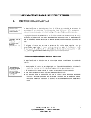 ORIENTACIONES PARA PLANIFICAR Y EVALUAR


        I.         ORIENTACIONES PARA PLANIFICAR




 La planificación         La planificación es un elemento central en el esfuerzo por promover y garantizar los
 favorece el logro de     aprendizajes de los estudiantes. Permite maximizar el uso del tiempo y definir los procesos y
 los aprendizajes
                          recursos necesarios para que los estudiantes logren los aprendizajes que deben alcanzar.


                          Los programas de estudio del Ministerio de Educación constituyen una herramienta de apoyo
                          al proceso de planificación. Para estos efectos han sido elaborados como un material flexible
El programa sirve de      que los profesores pueden adaptar a su realidad en los distintos contextos educativos del
apoyo a la
planificación a través
                          país.
de un conjunto de
elementos
elaborados para este
                          El principal referente que entrega el programa de estudio para planificar son los
fin                       aprendizajes esperados. De manera adicional, el programa apoya de planificación a través
                          de la propuesta de unidades, de la estimación del tiempo cronológico requerido en cada
                          una, y de la sugerencia de actividades para desarrollar los aprendizajes.



                          Consideraciones generales para realizar la planificación


                          La planificación es un proceso que se recomienda realizar considerando los siguientes
                          aspectos


                          •   La diversidad de niveles de aprendizaje que han alcanzado los estudiantes del curso, lo
 Se debe planificar
 tomando en cuenta            que implica planificar considerando desafíos para distintos grupos de alumnos.
 la diversidad, el        •   El tiempo real con que se cuenta, de manera de optimizar el tiempo disponible.
 tiempo real, las
 prácticas anteriores     •   Las prácticas pedagógicas que han dado resultados satisfactorios.
 y los recursos
 disponibles              •   Los recursos para el aprendizaje con que se cuenta: textos escolares, materiales
                              didácticos, recursos elaborados por la escuela o aquellos que es necesario diseñar,
                              laboratorio, materiales disponibles en el Centro de Recursos de Aprendizaje (CRA), entre
                              otros.




                                            MINISTERIO DE EDUCACIÓN                                                  13
                                       UNIDAD DE CURRICULUM Y EVALUACIÓN
                                                  DICIEMBRE 2010
 