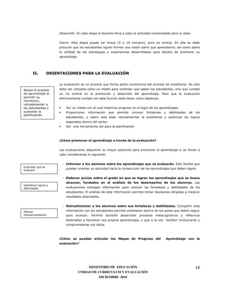 Desarrollo: En esta etapa el docente lleva a cabo la actividad contemplada para la clase.


                         Cierre: Esta etapa puede ser breve (5 a 10 minutos), pero es central. En ella se debe
                         procurar que los estudiantes logren formar una visión sobre qué aprendieron, así como sobre
                         la utilidad de las estrategias y experiencias desarrolladas para efectos de promover su
                         aprendizaje.




       II.          ORIENTACIONES PARA LA EVALUACIÓN

                         La evaluación es un proceso que forma parte constitutiva del proceso de enseñanza. No sólo
Apoya el proceso         debe ser utilizada como un medio para controlar qué saben los estudiantes, sino que cumple
de aprendizaje al        un rol central en la promoción y desarrollo del aprendizaje. Para que la evaluación
permitir su              efectivamente cumpla con esta función debe tener como objetivos.
monitoreo,
retroalimentar a
los estudiantes y        •    Ser un medio con el cual medimos progreso en el logro de los aprendizajes.
sustentar la             •    Proporcionar   información     que   permita   conocer   fortalezas   y   debilidades   de   los
planificación.
                              estudiantes, y sobre esta base retroalimentar la enseñanza y potenciar los logros
                              esperados dentro del sector.
                         •    Ser una herramienta útil para la planificación



                         ¿Cómo promover el aprendizaje a través de la evaluación?


                         Las evaluaciones adquieren su mayor potencial para promover el aprendizaje si se llevan a
                         cabo considerando lo siguiente:


                             - Informar a los alumnos sobre los aprendizajes que se evaluarán. Esto facilita que
Explicitar qué se
                              puedan orientar su actividad hacia la consecución de los aprendizajes que deben lograr.
evaluará


                             - Elaborar juicios sobre el grado en que se logran los aprendizajes que se busca
                              alcanzar, fundados en el análisis de los desempeños de los alumnos. Las
Identificar logros y
debilidades                   evaluaciones entregan información para conocer las fortalezas y debilidades de los
                              estudiantes. El análisis de esta información permite tomar decisiones dirigidas a mejorar
                              resultados alcanzados.


                             - Retroalimentar a los alumnos sobre sus fortalezas y debilidades. Compartir esta
Ofrecer                       información con los estudiantes permite orientarlos acerca de los pasos que deben seguir
retroalimentación             para   avanzar.   Permite    también   desarrollar procesos    metacognitivos y     reflexivos
                              destinados a favorecer sus propios aprendizajes, y que a la vez facilitan involucrarse y
                              comprometerse con éstos.



                         ¿Cómo se pueden articular los Mapas de Progreso del                        Aprendizaje con la
                         evaluación?




                                             MINISTERIO DE EDUCACIÓN                                                       16
                                        UNIDAD DE CURRICULUM Y EVALUACIÓN
                                                   DICIEMBRE 2010
 