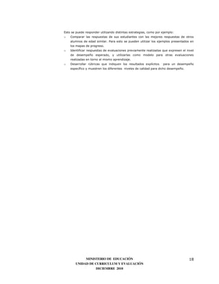 Esto se puede responder utilizando distintas estrategias, como por ejemplo:
o   Comparar las respuestas de sus estudiantes con las mejores respuestas de otros
    alumnos de edad similar. Para esto se pueden utilizar los ejemplos presentados en
    los mapas de progreso.
o   Identificar respuestas de evaluaciones previamente realizadas que expresen el nivel
    de desempeño esperado, y utilizarlas como modelo para otras evaluaciones
    realizadas en torno al mismo aprendizaje.
o   Desarrollar rúbricas que indiquen los resultados explícitos    para un desempeño
    específico y muestren los diferentes niveles de calidad para dicho desempeño.




            MINISTERIO DE EDUCACIÓN                                                 18
       UNIDAD DE CURRICULUM Y EVALUACIÓN
                  DICIEMBRE 2010
 