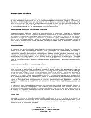 Orientaciones didácticas


Este sector está concebido como una oportunidad para que los estudiantes desarrollen aprendizajes para la vida,
ya que la Matemática constituye un área de la cultura poderosa en la comprensión, explicación y predicción de
situaciones y fenómenos del medio que nos rodea. De esto se desprende la importancia del esfuerzo que deben
hacer los docentes para que todos los estudiantes en nuestro país aprendan los conocimientos y desarrollen las
capacidades propias de esta disciplina. Se sugieren en estos programas algunas orientaciones que pueden ayudar a
los docentes en su planificación y en sus clases para cumplir con este objetivo:

Los conceptos Matemáticos: profundidad e integración


Los estudiantes deben desarrollar y explorar las ideas matemáticas en profundidad y deben ver las matemáticas
como un todo integrado, no como fragmentos aislados del conocimiento. A los estudiantes se les debe enfrentar a
variadas experiencias de aprendizaje para ayudarlos a desarrollar una comprensión profunda de los conceptos
matemáticos así como sus conexiones y aplicaciones de tal manera que les permita participar activamente y
obtener mayor confianza en explorar y aplicar las matemáticas. Se recomienda especialmente para la enseñanza
media, el uso de representaciones visuales, metáforas, trabajos prácticos y el apoyo de la tecnología como parte de
estas experiencias de aprendizaje.

El uso del contexto


Es importante que la matemática sea presentada como una disciplina culturalmente situada, con historia, con
impacto en otras áreas del conocimiento científico, social o tecnológico, con consecuencias y aplicaciones. La
pregunta acerca del origen de los modelos matemáticos y su ubicación histórica en el desarrollo del pensamiento de
la humanidad, son anclas importantes del conocimiento que debemos proponer a nuestros estudiantes. El uso de
metáforas y representaciones cercanas a los estudiantes, son un recurso didáctico altamente recomendado,
especialmente en las etapas iniciales. A su vez, se sugiere el uso de las aplicaciones de la matemática a otras áreas
del conocimiento y en la vida diaria, como un apoyo en la construcción del conocimiento matemático. Este enfoque
puede ser complementado en la enseñanza media enfatizando la generalización y la importancia de los modelos
abstractos.

Razonamiento matemático y resolución de problemas


La matemática se construye a partir de regularidades que subyacen a situaciones aparentemente diversas, de esta
forma contribuye al desarrollo del razonamiento por sobre la acción mecánica. Por esto es central hacer uso
frecuentemente de preguntas y situaciones que inviten a buscar regularidades, desarrollar la noción de estrategia,
hacerlas explícitas, comparar diversas formas de abordar problemas, a justificar y cuando sea adecuado, de
acuerdo con el nivel e interés de los estudiantes, demostrar las proposiciones matemáticas, así como generar
situaciones en las que sea natural que los estudiantes formulen y verifiquen conjeturas acerca del comportamiento
de los elementos y relaciones con que se trabaja, analizar los procedimientos por medio de los cuales se resuelve
un problema justificar y cuando sea adecuado, verificar en casos particulares, resultados , propiedades y relaciones.
Aunque los estudiantes deben ser competentes en variadas y diferentes habilidades matemáticas, el exceso de
énfasis en las habilidades de procedimiento sin comprensión de los principios matemáticos subyacentes debe
evitarse.

En la enseñanza media el modelamiento matemático ofrece múltiples oportunidades para comprender el sentido de
las relaciones y conceptos que se propone a los estudiantes. Variadas disciplinas como la física, economía o la
administración, hacen frecuentemente uso de modelos matemáticos, lo cual permite que éstos, puedan servir tanto
de contexto para relaciones matemáticas como de situaciones en sí mismas en las que se puede aplicar el
conocimiento matemático en elaboración.

Uso del error


Asociado a un ambiente de búsqueda y creación, está el uso adecuado del error. En un clima de construcción, un
error puede, en manos de un educador, ser una oportunidad para aprendizajes especialmente significativos. El error
puede considerarse como un elemento concreto para trabajar en clases la diversidad, permitiendo que todos los
alumnos alcancen los aprendizajes propuesto.



                                       MINISTERIO DE EDUCACIÓN                                                   21
                                  UNIDAD DE CURRICULUM Y EVALUACIÓN
                                             DICIEMBRE 2010
 
