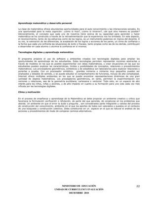 Aprendizaje matemático y desarrollo personal

La clase de matemática ofrece abundantes oportunidades para el auto conocimiento y las interacciones sociales. Es
una oportunidad para la meta cognición: ¿cómo lo hice?, ¿cómo lo hicieron?, ¿de qué otra manera es posible?
Adicionalmente, el concepto que cada uno de nosotros tiene acerca de su capacidad para aprender y hacer
matemática se ha construido a través de la retroalimentación que la experiencia nos ha brindado. En este aspecto,
el reconocimiento, tanto de los esfuerzos como de los logros, es un instrumento poderoso en manos del docente. A
su vez, la valoración de las diferencias, la aceptación de los logros o acciones de los pares, un clima de confianza y
la forma que cada uno enfrenta las situaciones de éxito o fracaso, tanto propias como las de los demás, contribuyen
a desarrollar en cada alumno o alumna la confianza en sí mismos.

Tecnologías digitales y aprendizaje matemático


El programa propone el uso de software y ambientes creados con tecnologías digitales para ampliar las
oportunidades de aprendizaje de los estudiantes. Estas tecnologías permiten representar nociones abstractas a
través de modelos en los que es posible experimentar con ideas matemáticas, y crear situaciones en las que los
estudiantes pueden explorar las características, límites y posibilidades de conceptos, relaciones o procedimientos
matemáticos. Los procesadores geométricos, simbólicos y de estadística son laboratorios para explorar relaciones y
ponerlas a prueba. Con un procesador simbólico, grandes números o números muy pequeños pueden ser
analizados y dotados de sentido, y se puede estudiar el comportamiento de funciones, incluso de alta complejidad.
Internet ofrece múltiples ambientes en los que se puede encontrar representaciones dinámicas de una gran
cantidad de objetos matemáticos. Los procesadores geométricos, en tanto, permiten la experimentación con
nociones y relaciones, sea de la geometría euclidiana, cartesiana o vectorial. Todo esto, en un espacio de alto
interés para los niños, niñas y jóvenes, y de alto impacto en cuanto a su formación para una vida cada vez más
influida por las tecnologías digitales.

Clima y motivación


En el proceso de enseñanza y aprendizaje de la Matemática se debe propiciar un ambiente creativo y crítico que
favorezca la formulación verificación o refutación, de parte del que aprende, de conjeturas en los problemas que
aborda. Un ambiente en que el error la duda o pregunta , son considerados parte integrante y valiosa del proceso
de construcción del conocimiento, ambiente en el que los aportes de todos son valorados y puestos en el contexto
de una búsqueda y construcción colectiva. Debe constituirse en un espacio en el que es natural el análisis de las
acciones y procedimientos de modo de comparar caminos alternativos.




                                        MINISTERIO DE EDUCACIÓN                                                   22
                                   UNIDAD DE CURRICULUM Y EVALUACIÓN
                                              DICIEMBRE 2010
 