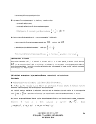 - Decimales periódicos y semiperiódicos.


3.- Comparan fracciones utilizando los siguientes procedimientos:

         - Conversión a decimales.

         - Conversión a fracciones de denominadores iguales.

                                                                       a c
         - Multiplicaciones de numeradores por denominadores:           > ⇔ ad > bc
                                                                       b d

4.- Determinan números de acuerdo a restricciones dadas. Por ejemplo:



        - Determinan 10 números racionales mayores que          0,11 y menores que 0,12

                                                                1     1
        - Determinan 10 números racionales      x , tales que     <x<
                                                                7     6

                                                                2                  5                            12
        - Determinan números racionales cuya distancia a            es mayor que       y que sean menores que
                                                                3                  3                             5
Observaciones al docente

Se sugiere al docente que 0,11 lo presente en la forma 0,110, o en la forma 0,1100, lo mismo para el decimal
0,12.
En el caso de la fracciones 1/7 y 1/6 se sugiere que las amplifiquen por un número adecuado de manera de tener
denominadores iguales, y posteriormente que amplifiquen por potencias de 10 hasta obtener claridad acerca de
los números que se deben insertar.




AE 5: Utilizar la calculadora para realizar cálculos reconociendo sus limitaciones.

Actividades


1.- Realizan aproximaciones de cálculos y las verifican utilizando la calculadora.

2.- Verifican que los resultados que se obtienen con calculadoras al realizar cálculos de números decimales
periódicos y semiperiódicos son aproximaciones del resultado real.

Por ejemplo, discuten acerca de los diferentes resultados que se obtiene al calcular el área de un rectángulo de
         5           17
lados      cm   y       cm   utilizando calculadoras que arrojan distinta cantidad de cifras decimales en el visor.
         3            7
3.- Utilizan la calculadora para realizar evaluar expresiones en contextos del mundo que nos rodea. Por ejemplo,
                                                                                                          gr 2
determinan          la   masa      de      la      tierra       evaluando    la        expresión   MT =          ,    donde
                                                                                                           G
g = 9,8m / s 2 , r = 6,38 ⋅ 10 6 , G = 6,67 ⋅ 10 24 Nm 2 / kg 2


                                             MINISTERIO DE EDUCACIÓN                                                    31
                                        UNIDAD DE CURRICULUM Y EVALUACIÓN
                                                   DICIEMBRE 2010
 