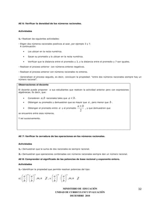 AE 6: Verificar la densidad de los números racionales.


Actividades


1.- Realizan las siguientes actividades:

- Eligen dos números racionales positivos al azar, por ejemplo 3 y 7.
  A continuación:

     •   Los ubican en la recta numérica.

     •   Sacan su promedio y lo ubican en la recta numérica.

     •   Verifican que la distancia entre el promedio y 3, y la distancia entre el promedio y 7 son iguales.

- Realizan el proceso anterior con números enteros negativos.

- Realizan el proceso anterior con números racionales no enteros.

- Generalizan el proceso seguido, es decir, concluyen la propiedad: “entre dos números racionales siempre hay un
número racional”.

Observaciones al docente

El docente puede proponer a sus estudiantes que realicen la actividad anterior pero con expresiones
algebraicas. Es decir, que:

     •   Consideren    a, b   racionales tales que      a < b.
     •   Obtengan su promedio y demuestren que es mayor que              a , pero menor que b .
                                                                 a+b
     •   Obtengan el promedio entre         a   y el promedio          , y que demuestren que
                                                                  2
se encuentre entre esos números.

Y así sucesivamente.




AE 7: Verificar la cerradura de las operaciones en los números racionales.


Actividades

1.- Demuestran que la suma de dos racionales es siempre racional.

2.- Demuestran que operaciones combinadas con números racionales siempre dan un número racional.

AE 8: Comprender el significado de las potencias de base racional y exponente entero.

Actividades

1.- Identifican la propiedad que permite resolver potencias del tipo:

         m     n                        m           n
     a a                        a a
a)       , m, n ¸Z         ,o     :   , m, n ¸Z
     b b                        b b

                                           MINISTERIO DE EDUCACIÓN                                             32
                                      UNIDAD DE CURRICULUM Y EVALUACIÓN
                                                 DICIEMBRE 2010
 
