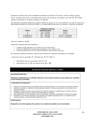 c) Realizan comparaciones entre cantidades expresadas en potencias. Por ejemplo, calculan cuántas veces es
mayor la distancia de la tierra a la estrella más cercana, que el largo de una bacteria que mide   1,5 ⋅ 10 −4 cm 2.-
Resuelven problemas en contextos cotidianos. Por ejemplo,

Las diferentes compañías telefónicas presentan ofertas de planes en UF a sus clientes en los que se incluye una
determinada cantidad de minutos para hablar y un tiempo determinado para una conexión a Internet, por ejemplo:


                                                 Telefonía e Internet
                      Planes                    Velocidad (kbps)                  Precio
                         A                        128 – 64 kbps                  1,82 UF
                         B                       256 – 128 kbps                   2,5 UF
                   C Inalámbrico                 512 – 128 kbps            1,93 UF + instalación
                   D Inalámbrico                 256 – 128 kbps            2,35 UF + instalación


Precio de instalación: $9.990

Responden preguntas como las siguientes:

    •   ¿Cuánto cuesta cada plan con el valor de la UF al día de hoy?
    •   ¿Cuál es la diferencia en pesos entre los planes A y B, y entre C y D?
    •   Si la UF aumenta un 0,1%, ¿en cuánto aumenta el valor del plan más caro?

3.- Resuelven problemas relativos a operaciones aritméticas en contextos matemáticos. Por ejemplo:

- Dados dos números racionales   P   y   Q   tales que:   0 < P < Q < 1,

    •   Demuestran que P⋅Q se encuentra entre       0     y   P
    •   Demuestran que    P+Q      se encuentra entre         Q   y   2Q


                                 Actividad de Evaluación (Números 1° Medio)


Aprendizaje Esperado:

Distinguir problemas que no admiten solución en los números enteros y que pueden ser resueltos
en los números racionales.

Indicadores de Evaluación:

•   Indican si la solución de una ecuación de primer grado pertenece o no al conjunto de números enteros.
•   Reconocen cuando un problema, contextualizado, puede o no tener soluciones en el conjunto de los
    números enteros.
•   Establecen condiciones para que al dividir dos números enteros el cuociente sea un número entero y
    condiciones para que sea un número decimal positivo o negativo.
•   Dan ejemplos de la vida cotidiana en que la información numérica corresponde a números racionales.
•   Identifican los números racionales como aquellos que pueden expresarse como un cociente de dos
    números enteros, con denominador distinto de cero.

Instrucciones.

Responde a las interrogantes de acuerdo a las condiciones dadas en los enunciados.




                                        MINISTERIO DE EDUCACIÓN                                                     34
                                   UNIDAD DE CURRICULUM Y EVALUACIÓN
                                              DICIEMBRE 2010
 