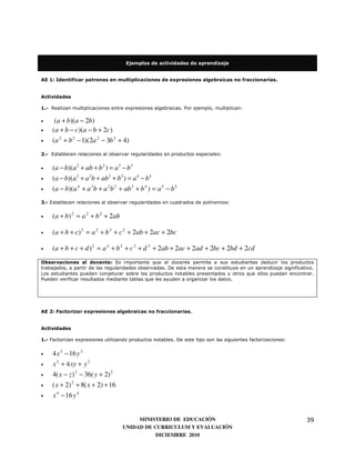 Ejemplos de actividades de aprendizaje


AE 1: Identificar patrones en multiplicaciones de expresiones algebraicas no fraccionarias.


Actividades

1.- Realizan multiplicaciones entre expresiones algebraicas. Por ejemplo, multiplican:

•    (a + b)(a − 2b)
•   (a + b − c )(a − b + 2c )
•   (a 2 + b 2 − 1)(2a 2 − 3b 2 + 4)
2.- Establecen relaciones al observar regularidades en productos especiales:


•   (a − b)(a 2 + ab + b 2 ) = a 3 − b3
•   (a − b)(a 3 + a 2b + ab 2 + b3 ) = a 4 − b 4
•   (a − b)(a 4 + a 3b + a 2 b 2 + ab 3 + b 4 ) = a 5 − b 5
3.- Establecen relaciones al observar regularidades en cuadrados de polinomios:


•   (a + b) 2 = a 2 + b 2 + 2ab

•   (a + b + c) 2 = a 2 + b 2 + c 2 + 2ab + 2ac + 2bc

•   (a + b + c + d ) 2 = a 2 + b 2 + c 2 + d 2 + 2ab + 2ac + 2ad + 2bc + 2bd + 2cd
Observaciones al docente: Es importante que el docente permita a sus estudiantes deducir los productos
trabajados, a partir de las regularidades observadas. De esta manera se constituye en un aprendizaje significativo.
Los estudiantes pueden conjeturar sobre los productos notables presentados y otros que ellos puedan encontrar.
Pueden verificar resultados mediante tablas que les ayuden a organizar los datos.




AE 2: Factorizar expresiones algebraicas no fraccionarias.


Actividades

1.- Factorizan expresiones utilizando productos notables. De este tipo son las siguientes factorizaciones:


•   4 x 2 − 16 y 2
•   x 2 + 4 xy + y 2
•   4( x − z ) 2 − 36( y + 2) 2
•   ( x + 2) 2 + 8( x + 2) + 16
•   x 4 − 16 y 4


                                        MINISTERIO DE EDUCACIÓN                                                39
                                   UNIDAD DE CURRICULUM Y EVALUACIÓN
                                              DICIEMBRE 2010
 